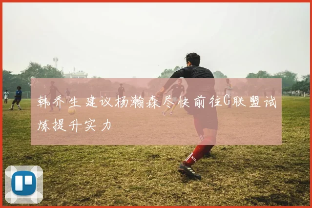 韩乔生建议杨瀚森尽快前往G联盟试炼提升实力