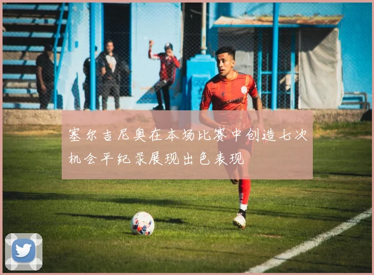 塞尔吉尼奥在本场比赛中创造七次机会平纪录展现出色表现