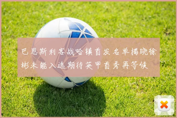 巴恩斯利客战哈镇首发名单揭晓徐彬未能入选期待英甲首秀再等候