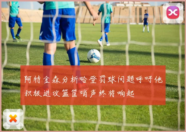 阿特金森分析哈登罚球问题呼吁他积极进攻篮筐哨声终将响起